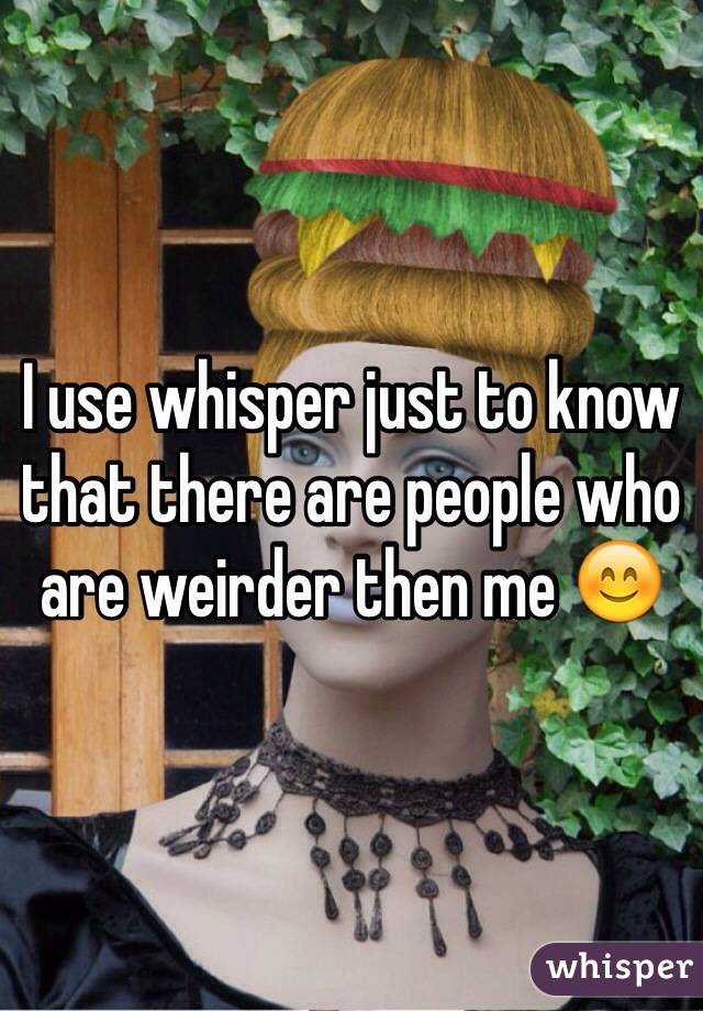I use whisper just to know that there are people who are weirder then me 😊