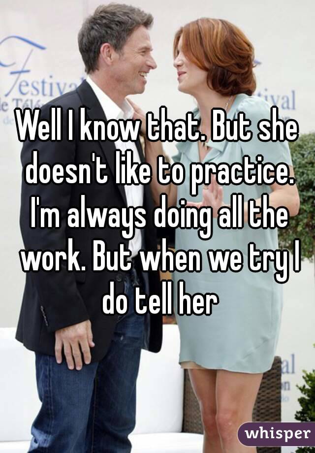Well I know that. But she doesn't like to practice. I'm always doing all the work. But when we try I do tell her