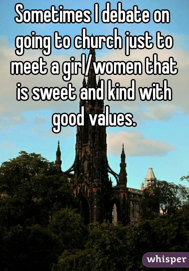 Sometimes I debate on going to church just to meet a girl/women that is sweet and kind with good values.