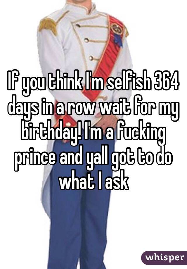 If you think I'm selfish 364 days in a row wait for my birthday! I'm a fucking prince and yall got to do what I ask