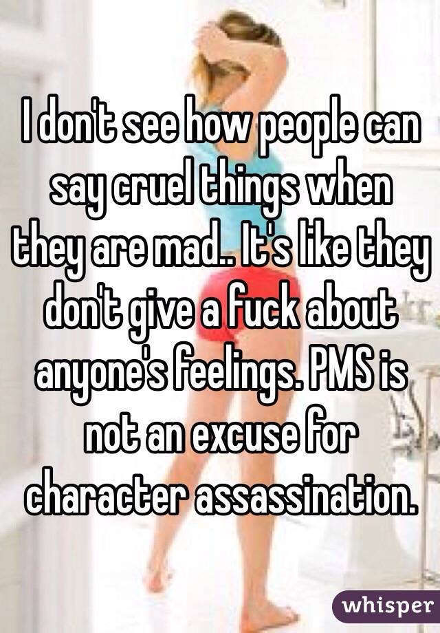 I don't see how people can say cruel things when they are mad.. It's like they don't give a fuck about anyone's feelings. PMS is not an excuse for character assassination.