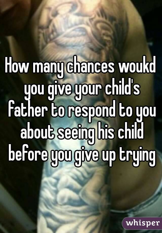 How many chances woukd you give your child's father to respond to you about seeing his child before you give up trying