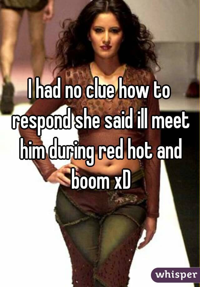I had no clue how to respond she said ill meet him during red hot and boom xD