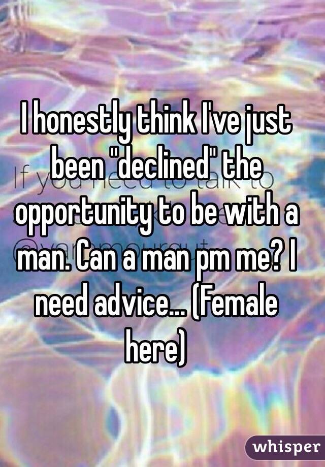 I honestly think I've just been "declined" the opportunity to be with a man. Can a man pm me? I need advice... (Female here)