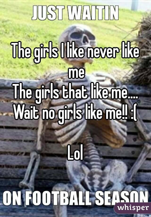 The girls I like never like me
The girls that like me.... Wait no girls like me!! :( 

Lol