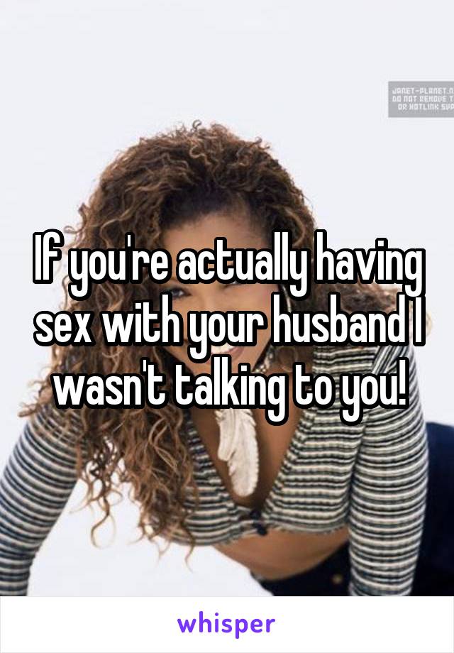 If you're actually having sex with your husband I wasn't talking to you!