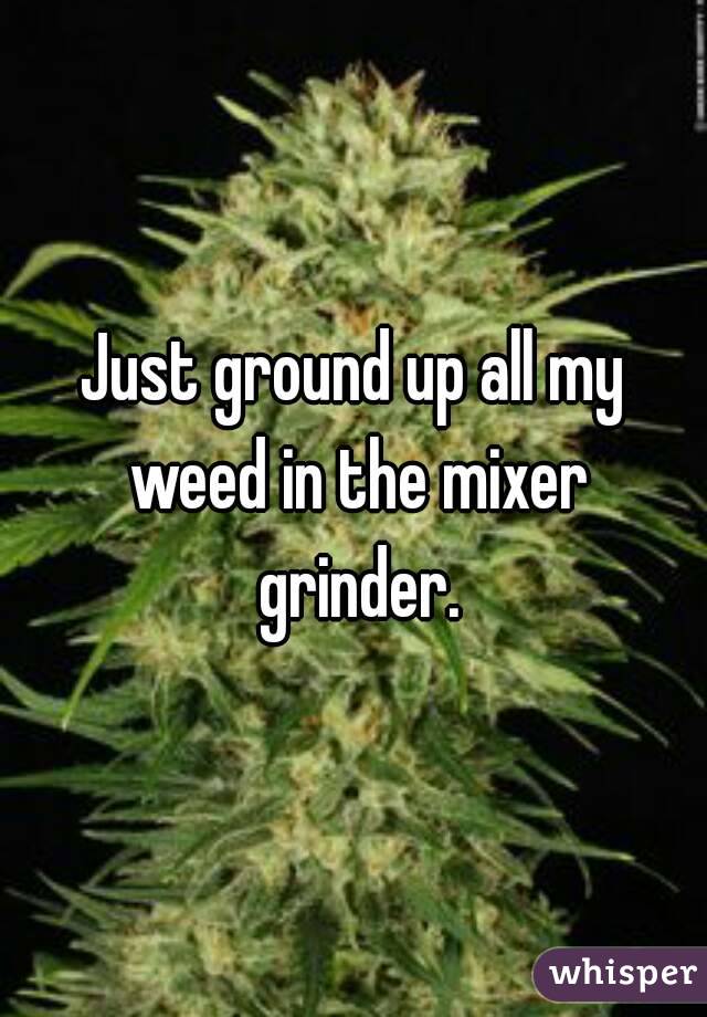 Just ground up all my weed in the mixer grinder.