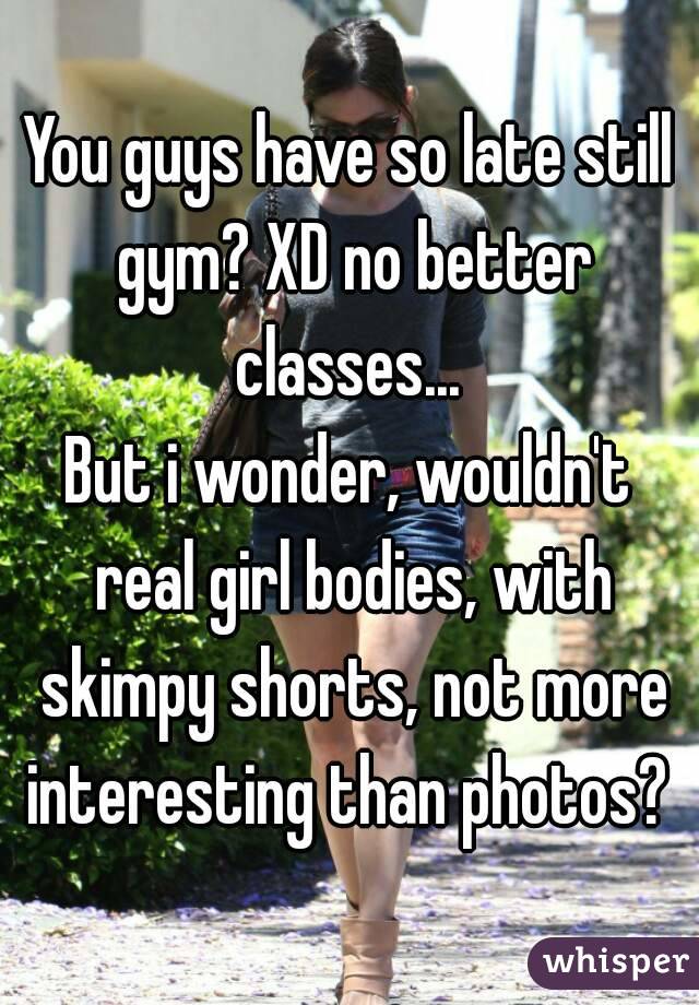 You guys have so late still gym? XD no better classes... 
But i wonder, wouldn't real girl bodies, with skimpy shorts, not more interesting than photos? 