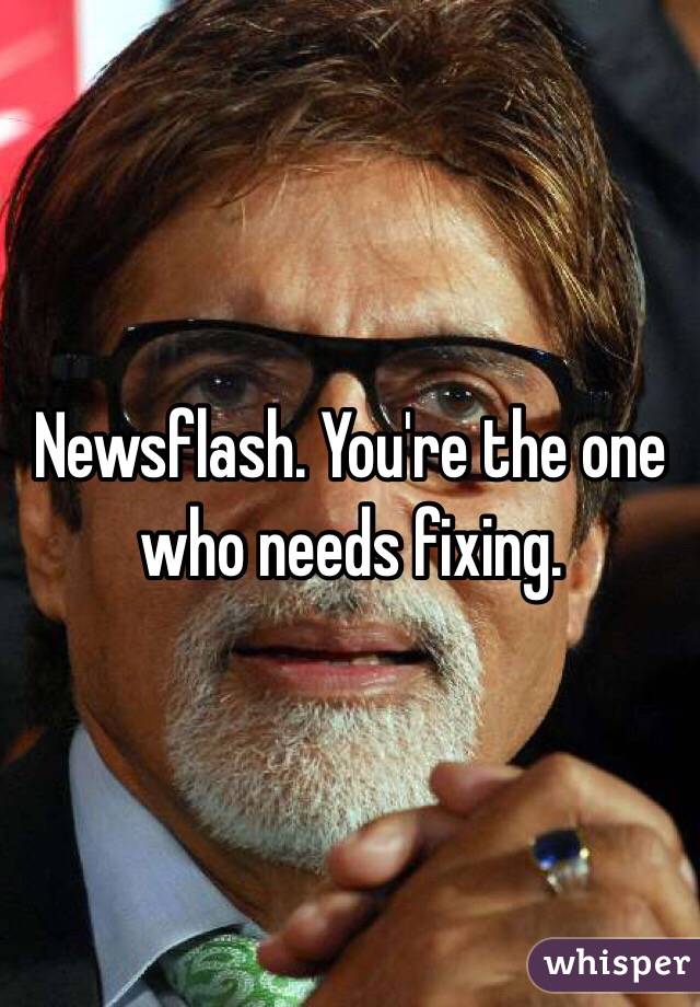 Newsflash. You're the one who needs fixing. 