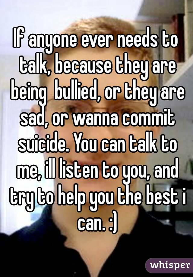 If anyone ever needs to talk, because they are being  bullied, or they are sad, or wanna commit suicide. You can talk to me, ill listen to you, and try to help you the best i can. :)
