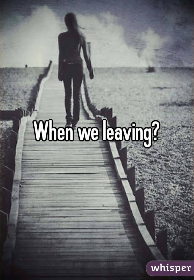 When we leaving?