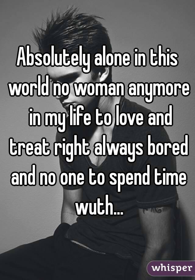 Absolutely alone in this world no woman anymore  in my life to love and treat right always bored and no one to spend time wuth...