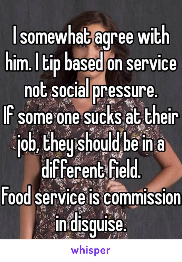 I somewhat agree with him. I tip based on service not social pressure. 
If some one sucks at their job, they should be in a different field.
Food service is commission in disguise. 