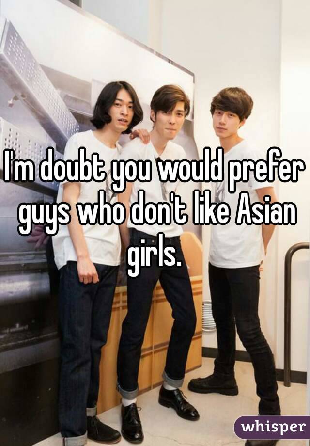 I'm doubt you would prefer guys who don't like Asian girls. 