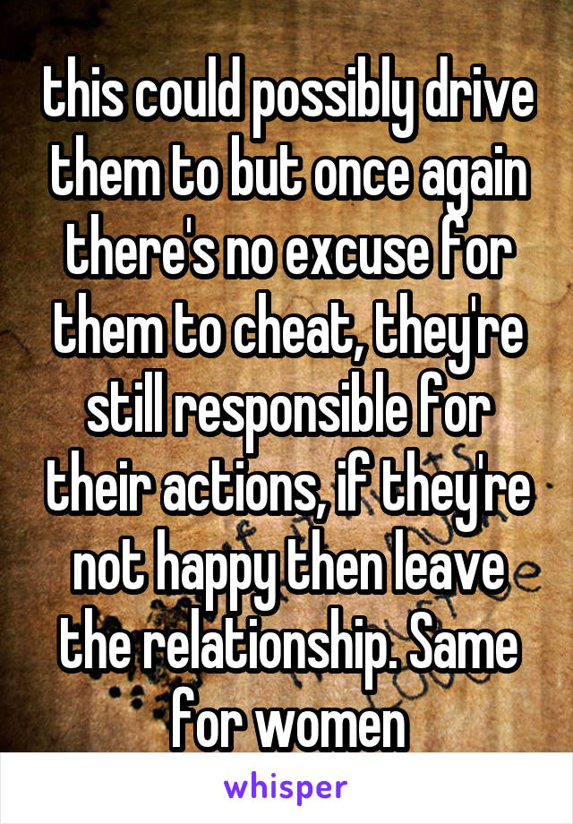 this could possibly drive them to but once again there's no excuse for them to cheat, they're still responsible for their actions, if they're not happy then leave the relationship. Same for women