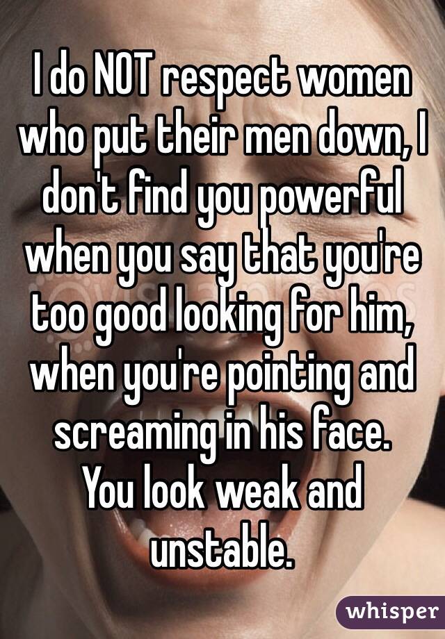 I do NOT respect women who put their men down, I don't find you powerful when you say that you're too good looking for him, when you're pointing and screaming in his face. 
You look weak and unstable. 