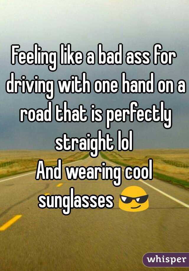 Feeling like a bad ass for driving with one hand on a road that is perfectly straight lol 
And wearing cool sunglasses 😎 
