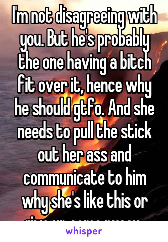 I'm not disagreeing with you. But he's probably the one having a bitch fit over it, hence why he should gtfo. And she needs to pull the stick out her ass and communicate to him why she's like this or give up some pussy. 