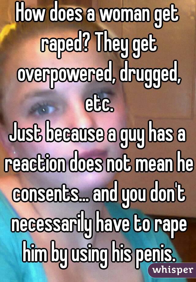 How does a woman get raped? They get overpowered, drugged, etc.
Just because a guy has a reaction does not mean he consents... and you don't necessarily have to rape him by using his penis.