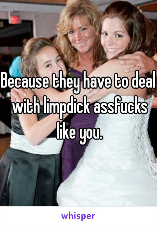 Because they have to deal with limpdick assfucks like you.