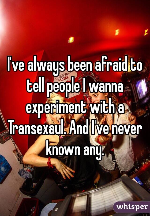 I've always been afraid to tell people I wanna experiment with a Transexaul. And I've never known any. 