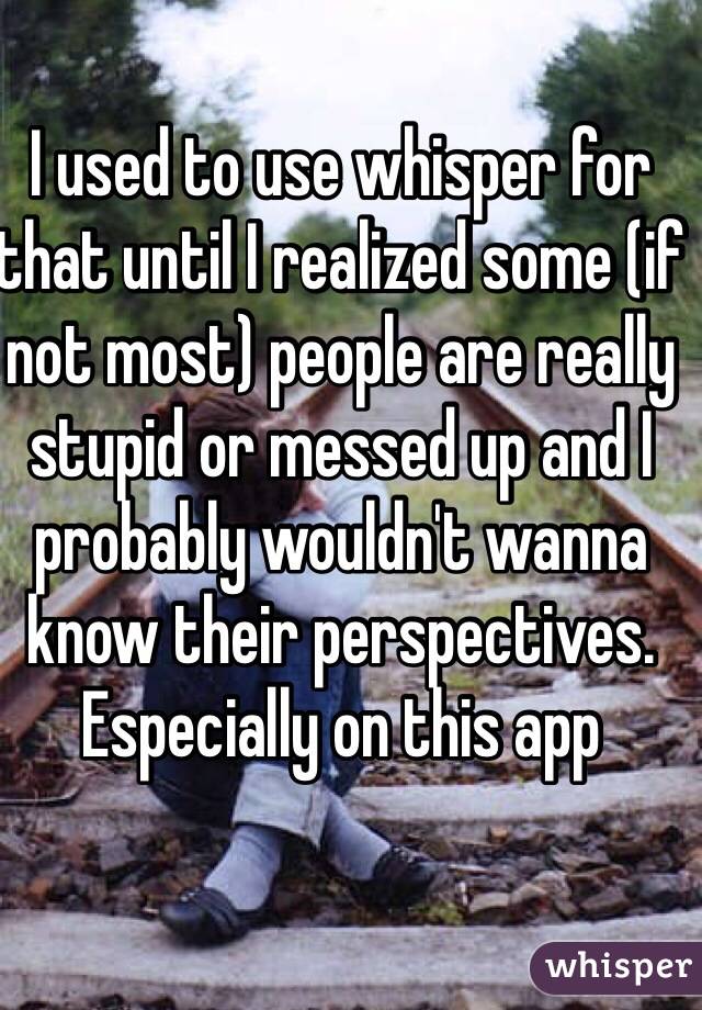 I used to use whisper for that until I realized some (if not most) people are really stupid or messed up and I probably wouldn't wanna know their perspectives. Especially on this app