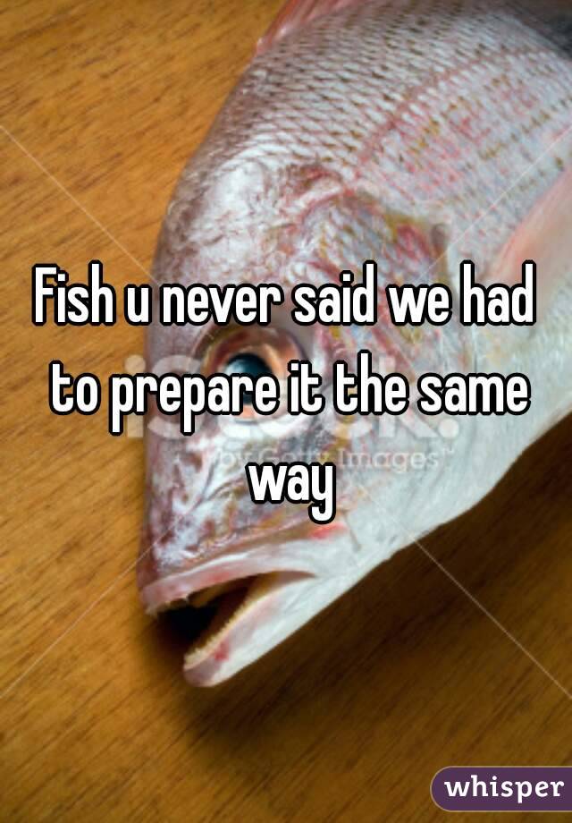 Fish u never said we had to prepare it the same way