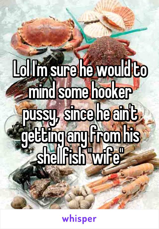 Lol I'm sure he would to mind some hooker pussy,  since he ain't getting any from his shellfish "wife"