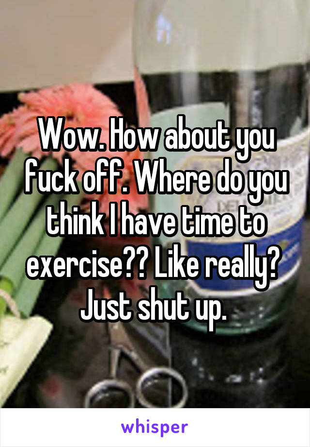 Wow. How about you fuck off. Where do you think I have time to exercise?? Like really?  Just shut up. 