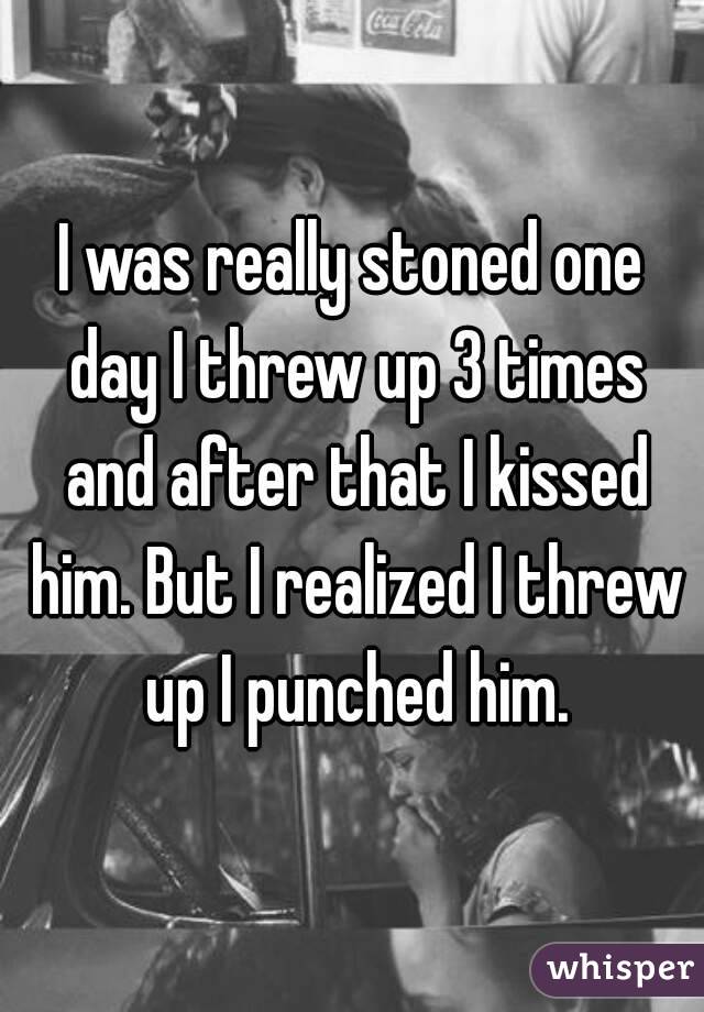 I was really stoned one day I threw up 3 times and after that I kissed him. But I realized I threw up I punched him.
