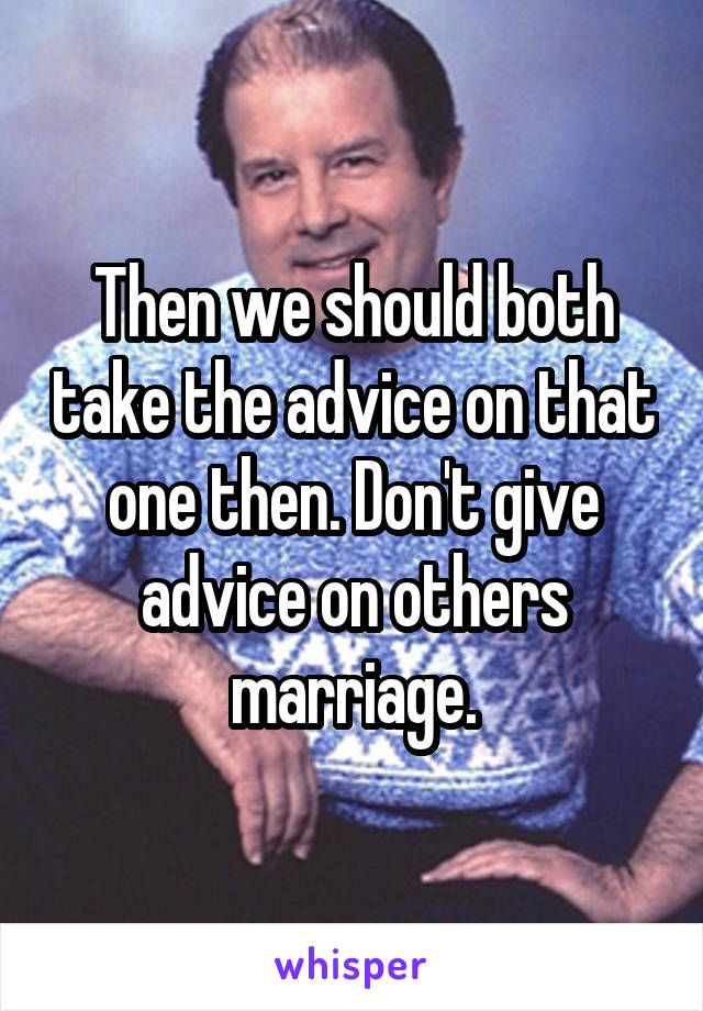 Then we should both take the advice on that one then. Don't give advice on others marriage.