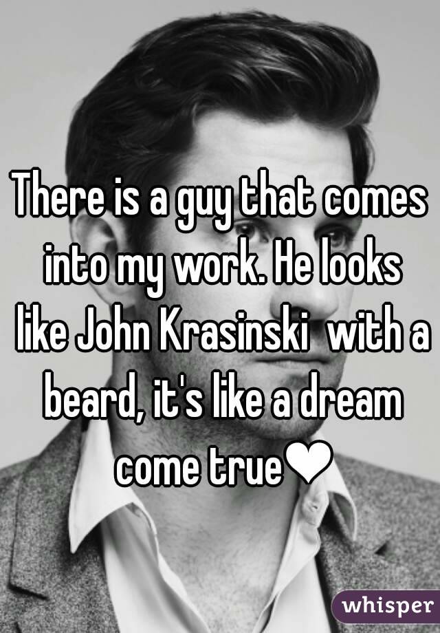 There is a guy that comes into my work. He looks like John Krasinski  with a beard, it's like a dream come true❤