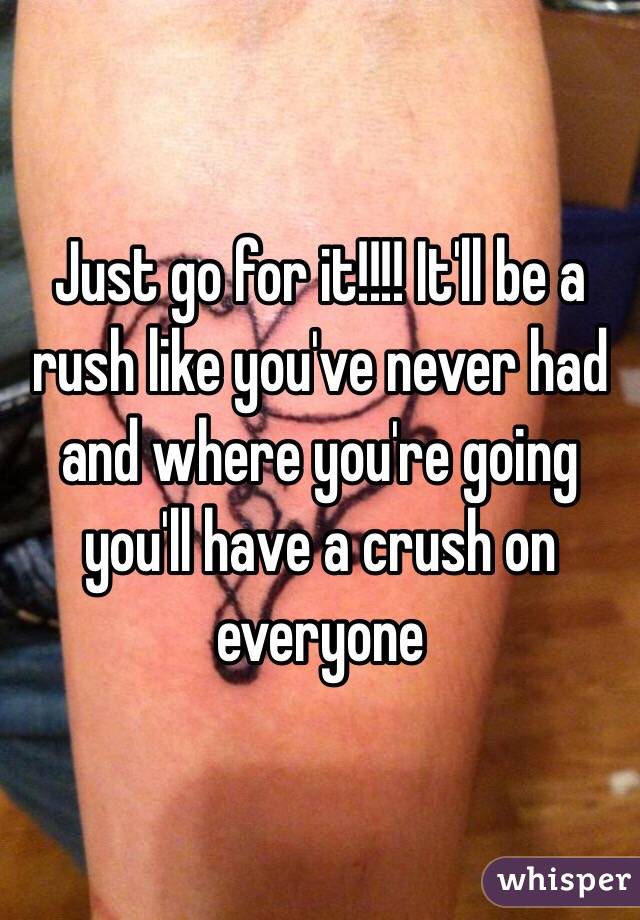 Just go for it!!!! It'll be a rush like you've never had and where you're going you'll have a crush on everyone 