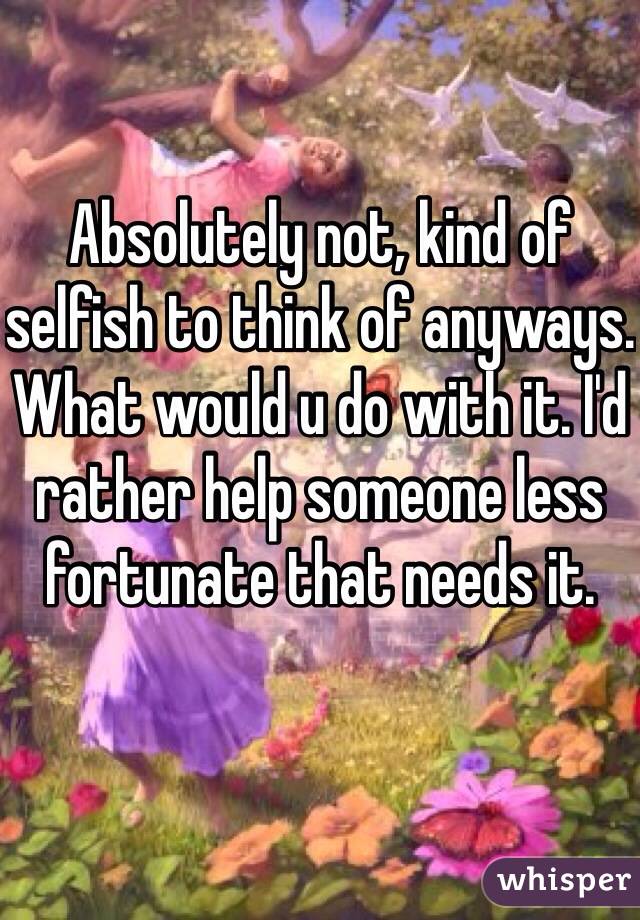 Absolutely not, kind of selfish to think of anyways. What would u do with it. I'd rather help someone less fortunate that needs it. 