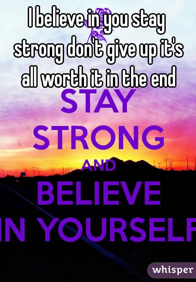 I believe in you stay strong don't give up it's all worth it in the end
