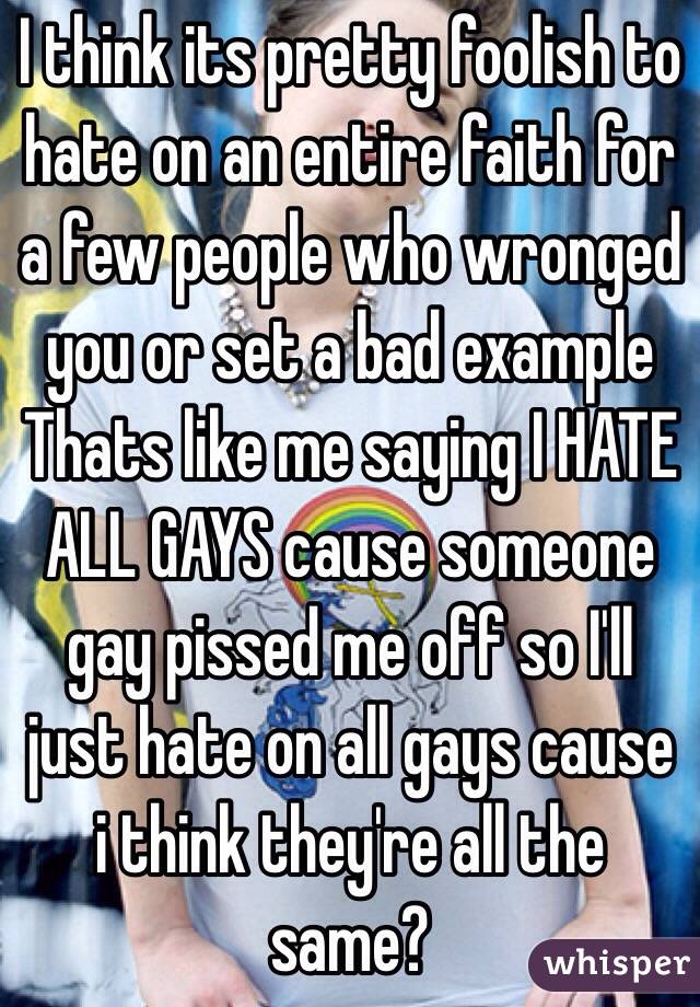 I think its pretty foolish to hate on an entire faith for a few people who wronged you or set a bad example
Thats like me saying I HATE ALL GAYS cause someone gay pissed me off so I'll just hate on all gays cause i think they're all the same? 