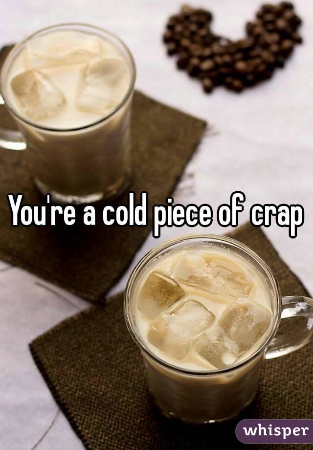 You're a cold piece of crap
