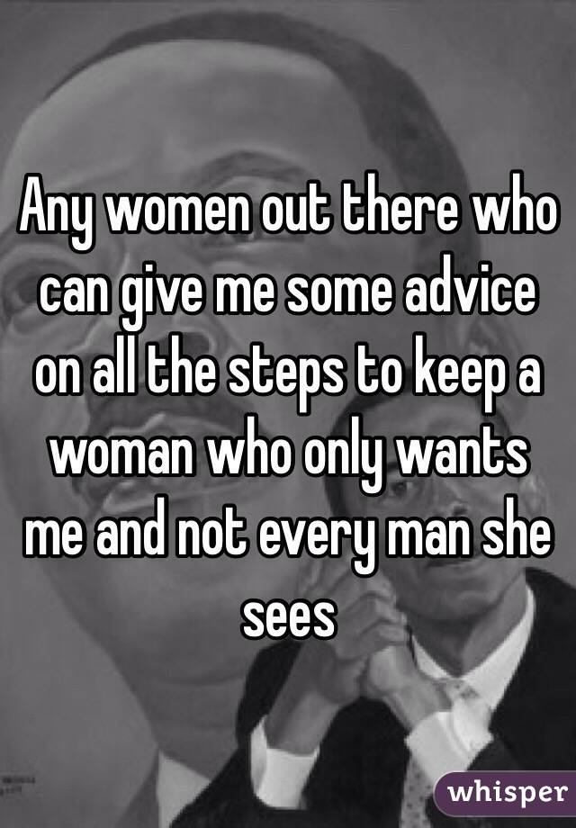 Any women out there who can give me some advice on all the steps to keep a woman who only wants me and not every man she sees 