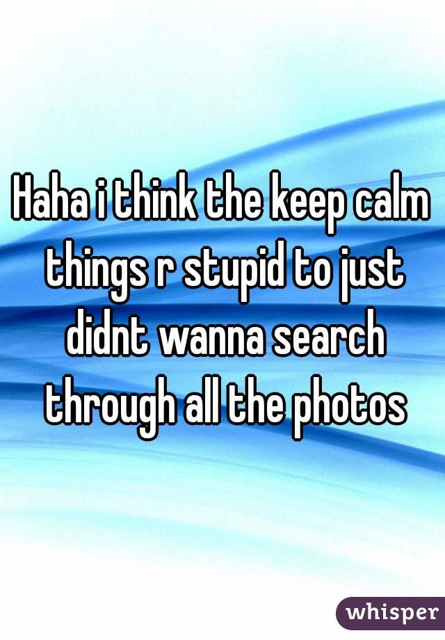 Haha i think the keep calm things r stupid to just didnt wanna search through all the photos