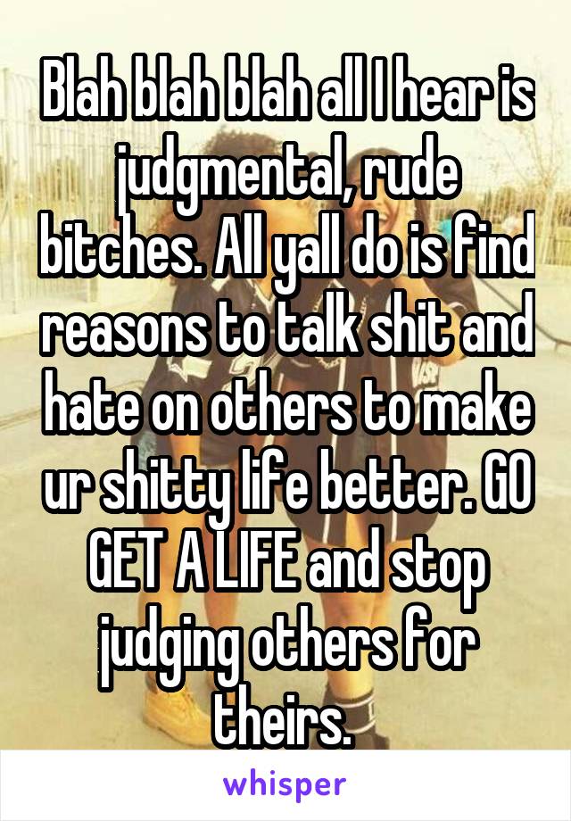 Blah blah blah all I hear is judgmental, rude bitches. All yall do is find reasons to talk shit and hate on others to make ur shitty life better. GO GET A LIFE and stop judging others for theirs. 