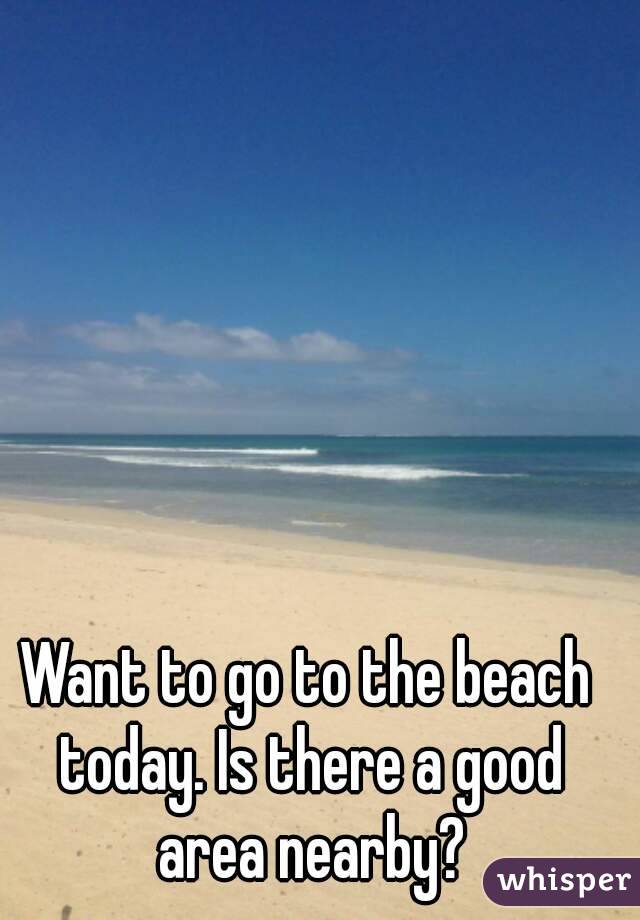 Want to go to the beach today. Is there a good area nearby?