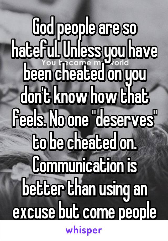 God people are so hateful. Unless you have been cheated on you don't know how that feels. No one "deserves" to be cheated on. Communication is better than using an excuse but come people