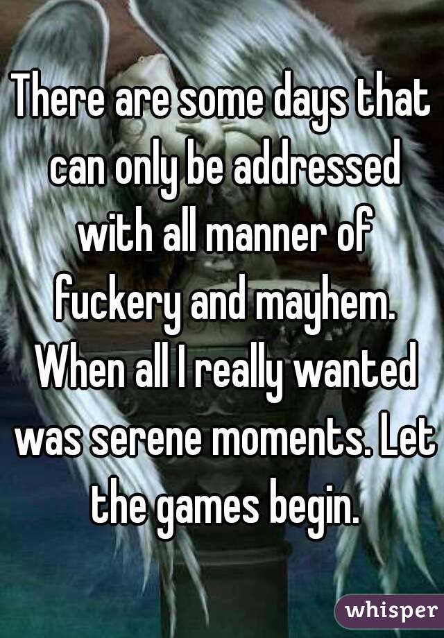 There are some days that can only be addressed with all manner of fuckery and mayhem. When all I really wanted was serene moments. Let the games begin.