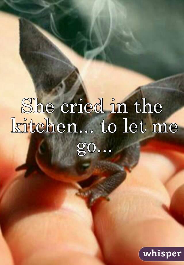 She cried in the kitchen... to let me go...