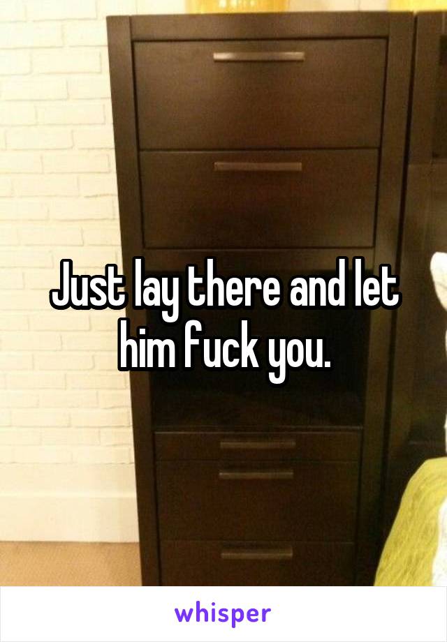 Just lay there and let him fuck you.