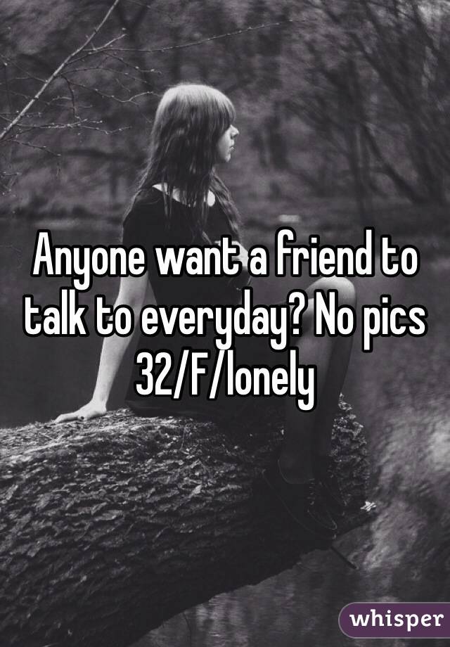 Anyone want a friend to talk to everyday? No pics 
32/F/lonely 