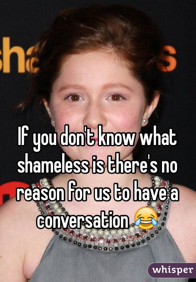 If you don't know what shameless is there's no reason for us to have a conversation 😂