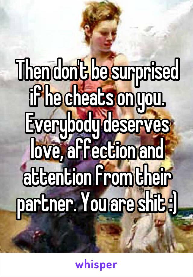 Then don't be surprised if he cheats on you. Everybody deserves love, affection and attention from their partner. You are shit :)