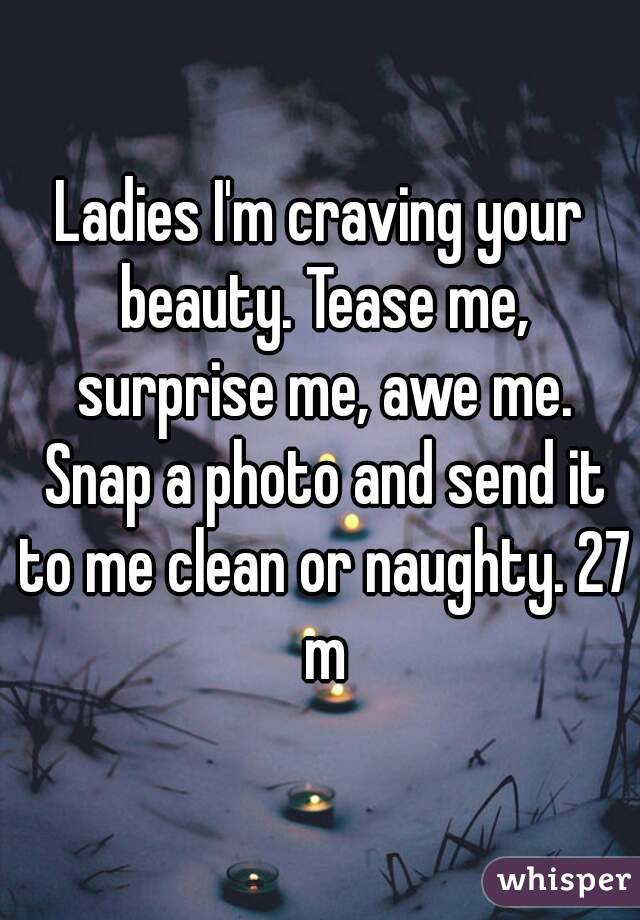 Ladies I'm craving your beauty. Tease me, surprise me, awe me. Snap a photo and send it to me clean or naughty. 27 m