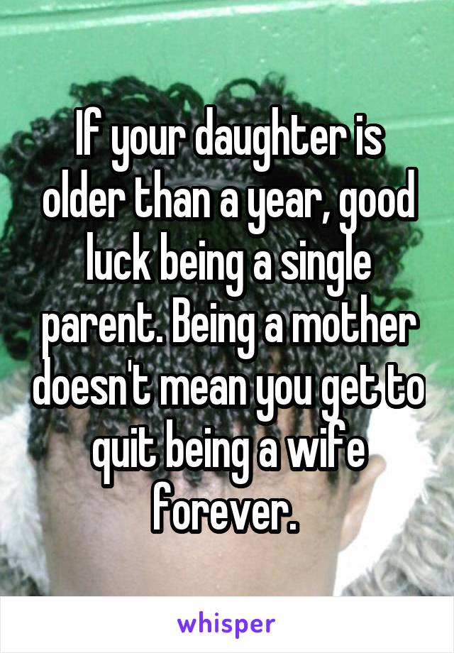 If your daughter is older than a year, good luck being a single parent. Being a mother doesn't mean you get to quit being a wife forever. 